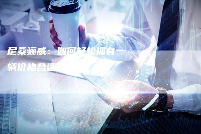 尼桑骊威:如何轻松拥有一辆价格合适的新车?-新时代汽车网