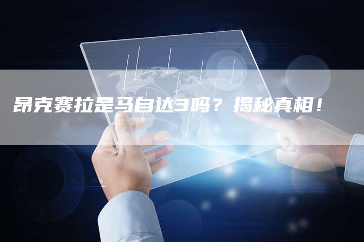 昂克赛拉是马自达3吗?揭秘真相!-新时代汽车网