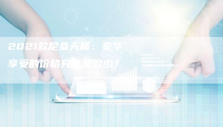 2021款尼桑天籁:豪华享受的价格究竟是多少?-新时代汽车网