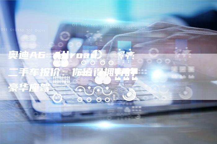 奥迪A6 Allroad二手车报价:你值得拥有的豪华座驾-新时代汽车网