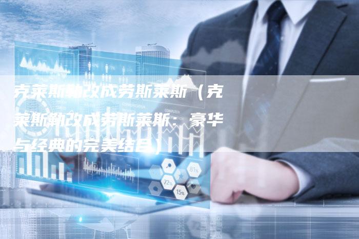 克莱斯勒改成劳斯莱斯(克莱斯勒改成劳斯莱斯:豪华与经典的完美结合)-新时代汽车网