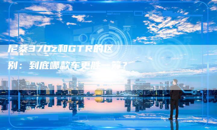 尼桑370z和GTR的区别:到底哪款车更胜一筹?-新时代汽车网