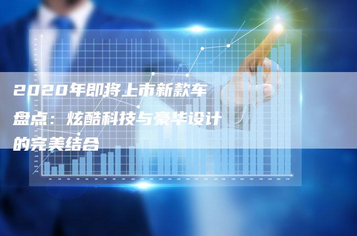 2020年即将上市新款车盘点:炫酷科技与豪华设计的完美结合-新时代汽车网