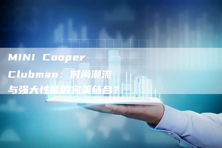 MINI Cooper Clubman:时尚潮流与强大性能的完美结合?-新时代汽车网