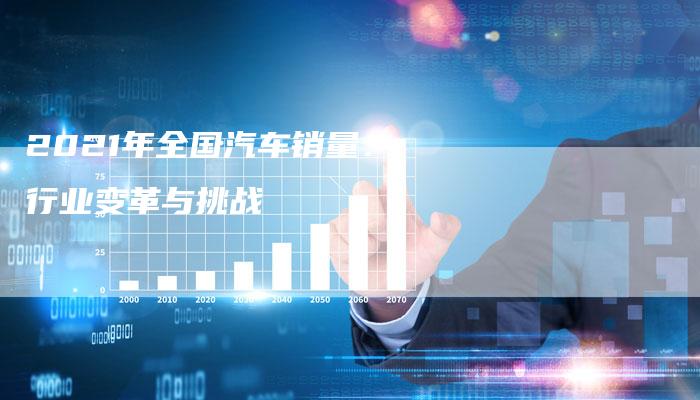 2021年全国汽车销量:行业变革与挑战-新时代汽车网