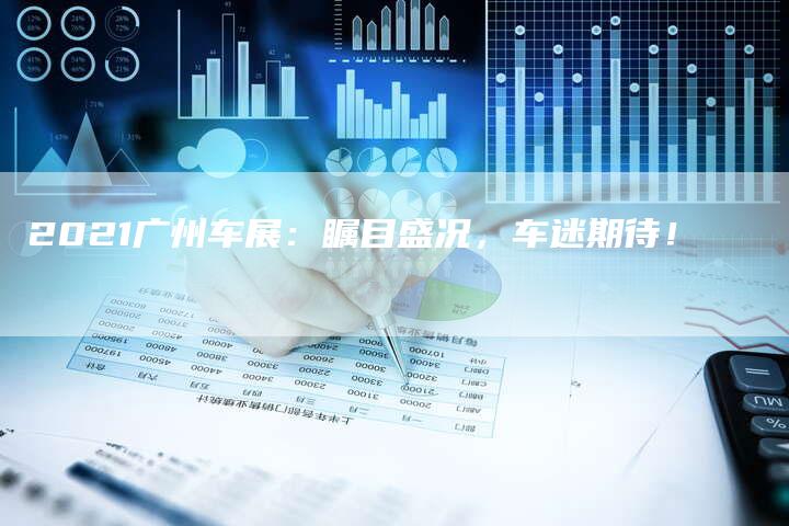 2021广州车展:瞩目盛况,车迷期待!-新时代汽车网