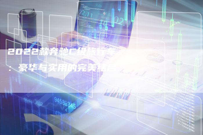2022款奔驰C级旅行车:豪华与实用的完美结合-新时代汽车网