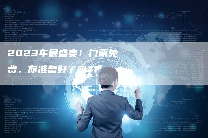 2023车展盛宴!门票免费,你准备好了吗?-新时代汽车网