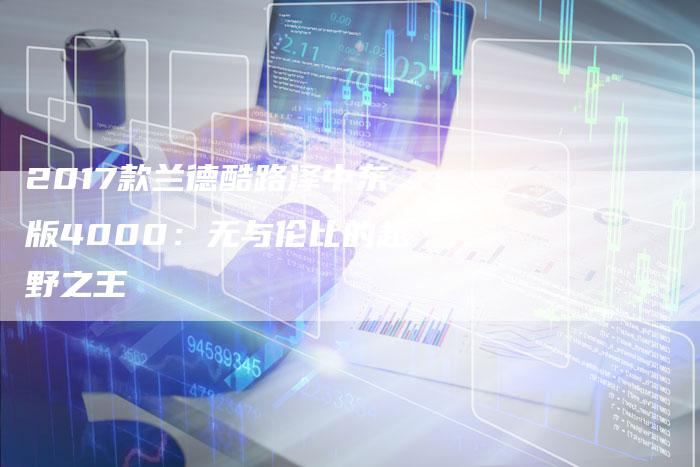 2017款兰德酷路泽中东版4000:无与伦比的越野之王-新时代汽车网