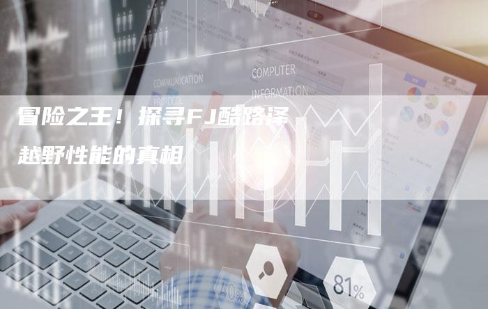 冒险之王!探寻FJ酷路泽越野性能的真相-新时代汽车网
