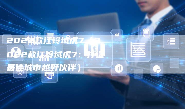 2022款江铃域虎7(2022款江铃域虎7:打造最佳城市越野伙伴)-新时代汽车网