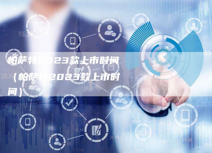 帕萨特2023款上市时间(帕萨特2023款上市时间)-新时代汽车网