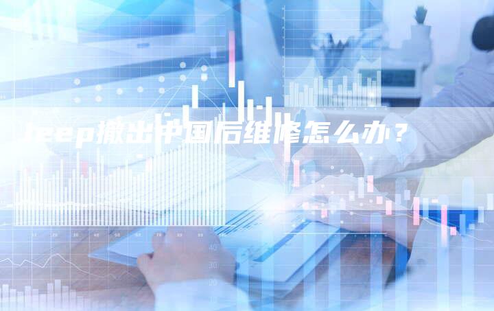Jeep撤出中国后维修怎么办?-新时代汽车网