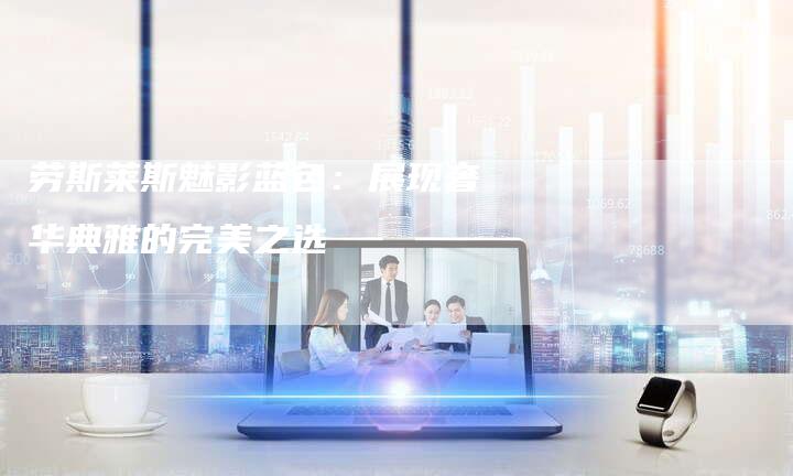 劳斯莱斯魅影蓝色:展现奢华典雅的完美之选-新时代汽车网
