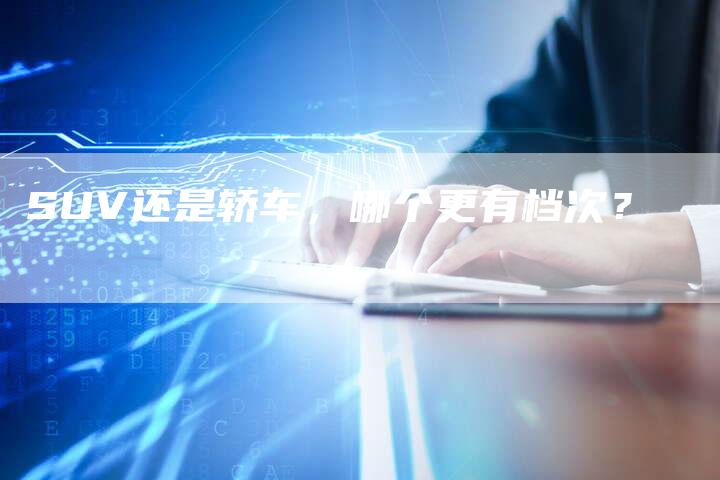 SUV还是轿车,哪个更有档次?-新时代汽车网
