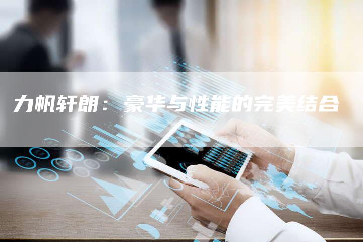 力帆轩朗:豪华与性能的完美结合-新时代汽车网