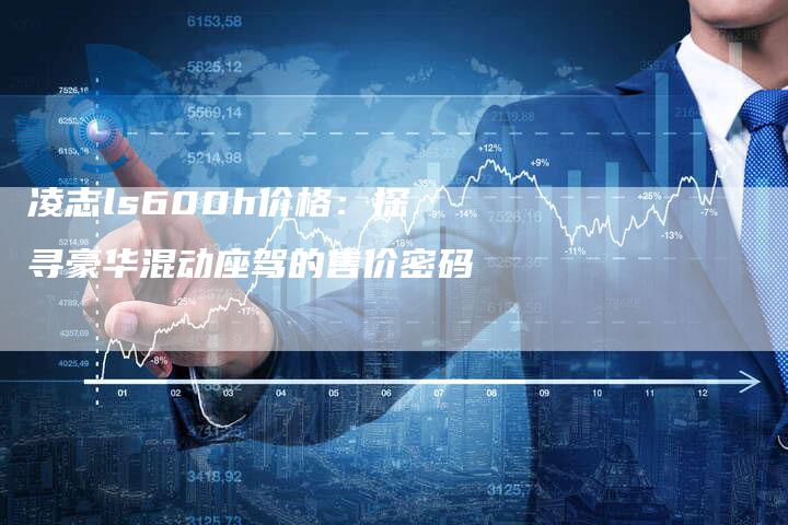 凌志ls600h价格:探寻豪华混动座驾的售价密码-新时代汽车网