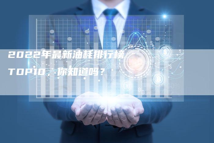 2022年最新油耗排行榜TOP10,你知道吗?-新时代汽车网