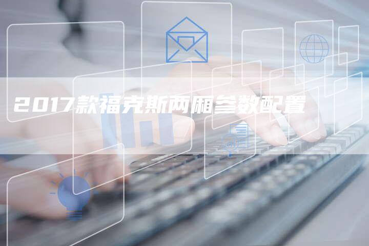 2017款福克斯两厢参数配置-新时代汽车网