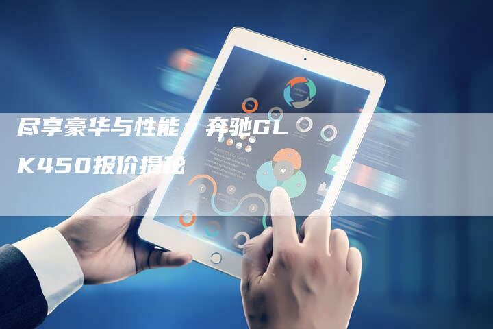 尽享豪华与性能:奔驰GLK450报价揭秘-新时代汽车网