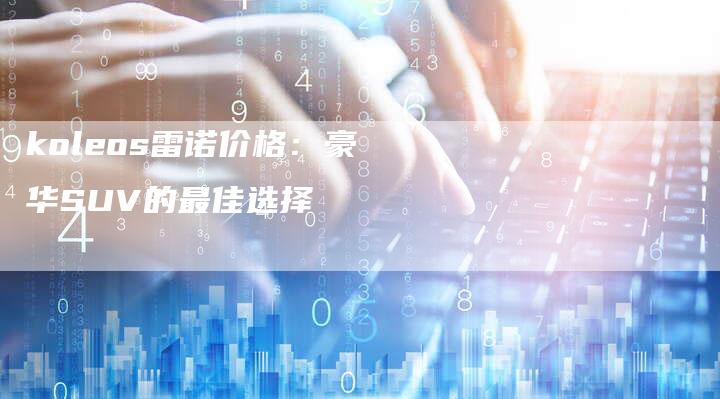 koleos雷诺价格:豪华SUV的最佳选择-新时代汽车网
