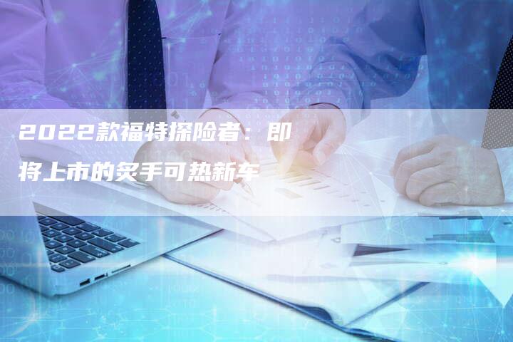 2022款福特探险者:即将上市的炙手可热新车-新时代汽车网