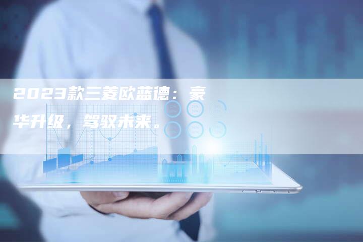 2023款三菱欧蓝德:豪华升级,驾驭未来。-新时代汽车网