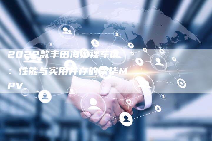 2022款丰田海狮裸车价:性能与实用并存的豪华MPV-新时代汽车网