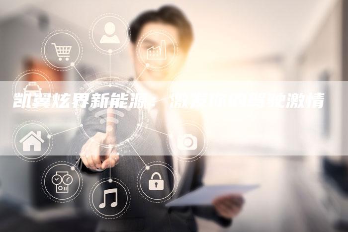 凯翼炫界新能源:激发你的驾驶激情-新时代汽车网
