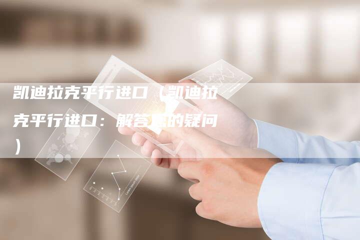 凯迪拉克平行进口(凯迪拉克平行进口:解答您的疑问)-新时代汽车网