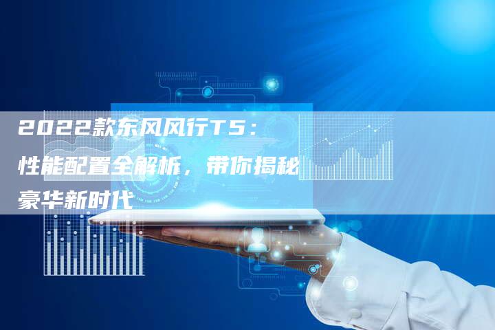2022款东风风行T5:性能配置全解析,带你揭秘豪华新时代-新时代汽车网