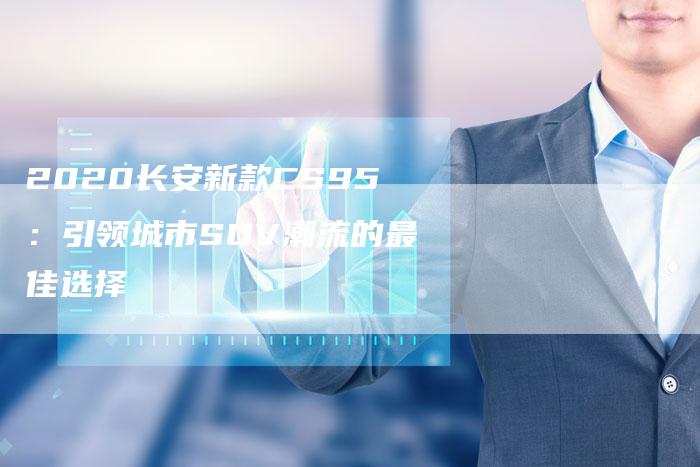 2020长安新款CS95:引领城市SUV潮流的最佳选择-新时代汽车网