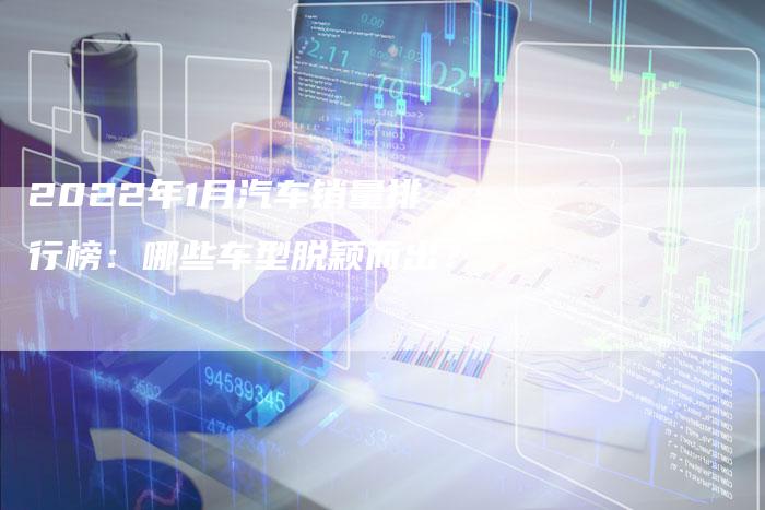 2022年1月汽车销量排行榜:哪些车型脱颖而出?-新时代汽车网