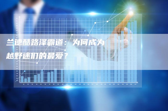 兰德酷路泽霸道:为何成为越野迷们的最爱?-新时代汽车网