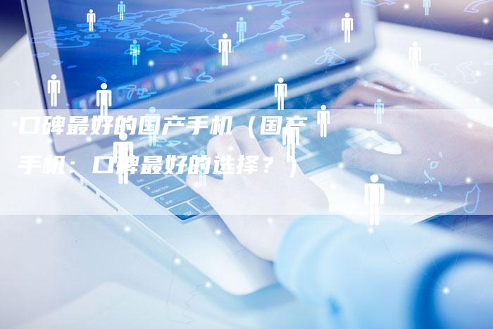 口碑最好的国产手机(国产手机:口碑最好的选择?)-新时代汽车网