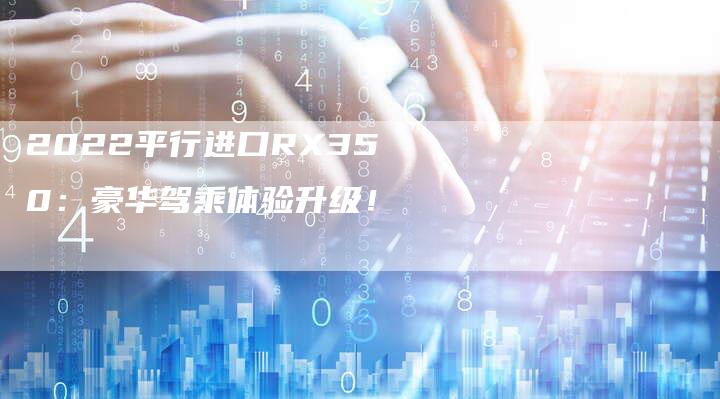2022平行进口RX350:豪华驾乘体验升级!-新时代汽车网