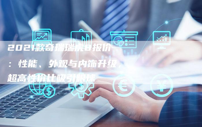 2021款奇瑞瑞虎8报价:性能、外观与内饰升级,超高性价比吸引眼球-新时代汽车网