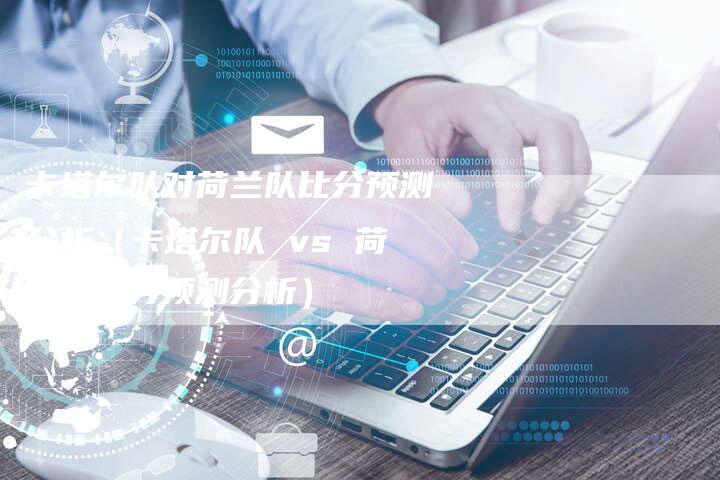 卡塔尔队对荷兰队比分预测分析(卡塔尔队 vs 荷兰队比分预测分析)-新时代汽车网