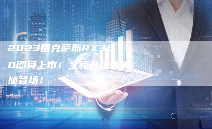 2023雷克萨斯RX350即将上市!全新升级版震撼登场!-新时代汽车网