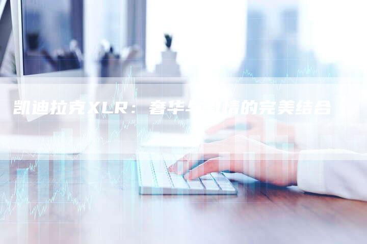 凯迪拉克XLR:奢华与激情的完美结合-新时代汽车网