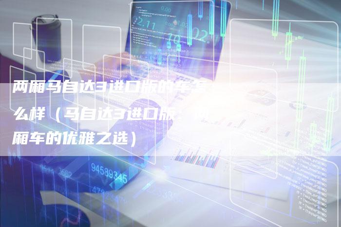 两厢马自达3进口版的车怎么样(马自达3进口版:两厢车的优雅之选)-新时代汽车网