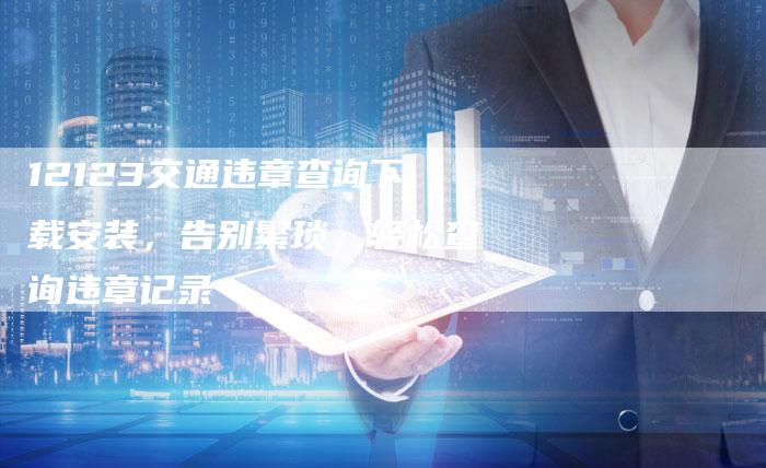 12123交通违章查询下载安装,告别繁琐,轻松查询违章记录-新时代汽车网