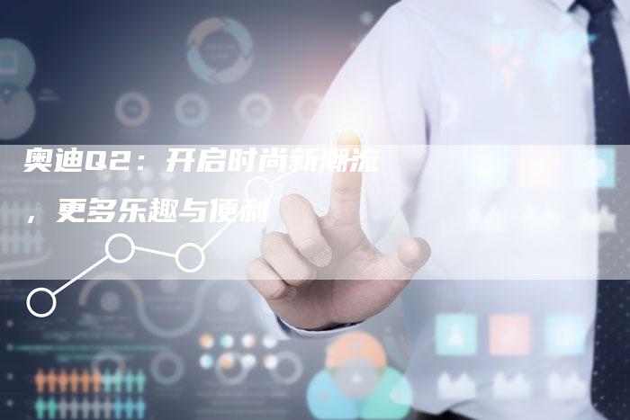 奥迪Q2:开启时尚新潮流,更多乐趣与便利-新时代汽车网