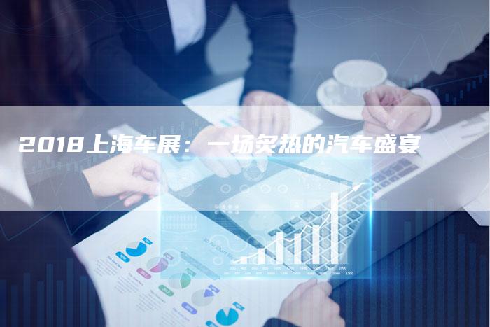2018上海车展:一场炙热的汽车盛宴-新时代汽车网