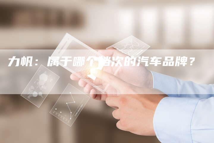 力帆:属于哪个档次的汽车品牌?-新时代汽车网