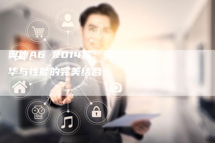 奥迪A6 2014款:豪华与性能的完美结合-新时代汽车网