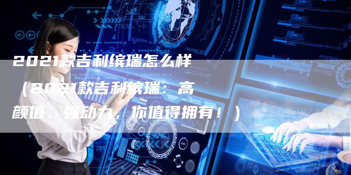 2021款吉利缤瑞怎么样(2021款吉利缤瑞:高颜值、强动力,你值得拥有!)-新时代汽车网