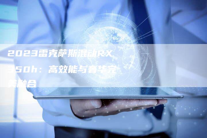 2023雷克萨斯混动RX350h:高效能与奢华完美融合-新时代汽车网