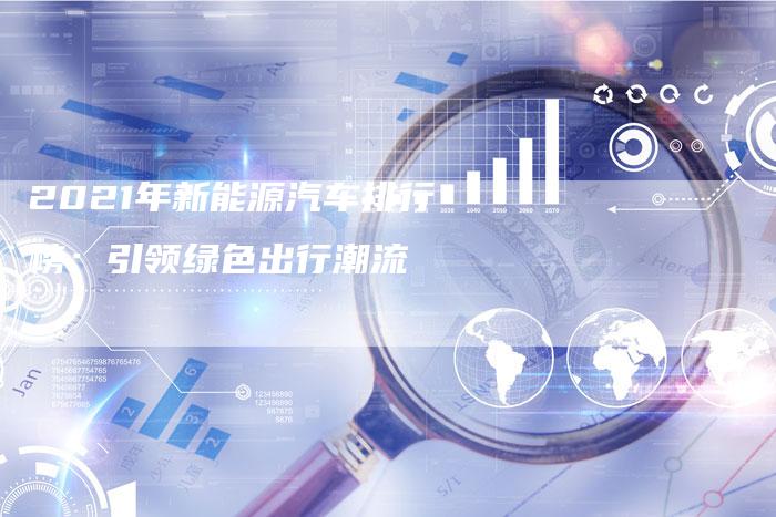 2021年新能源汽车排行榜:引领绿色出行潮流-新时代汽车网