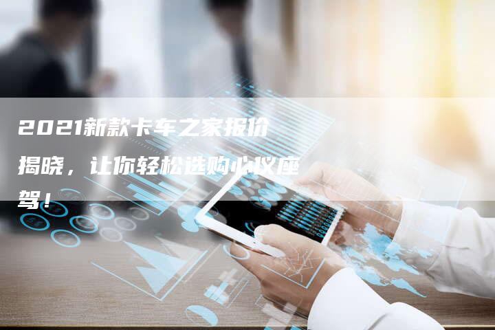 2021新款卡车之家报价揭晓,让你轻松选购心仪座驾!-新时代汽车网